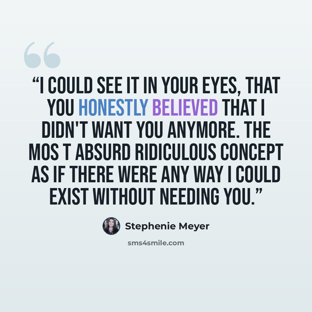 “I could see it in your eyes, that you honestly believed that i didn't want you anymore. The mos t absurd ridiculous concept as if there were any way I could exist without needing you.” quote by Stephenie Meyer