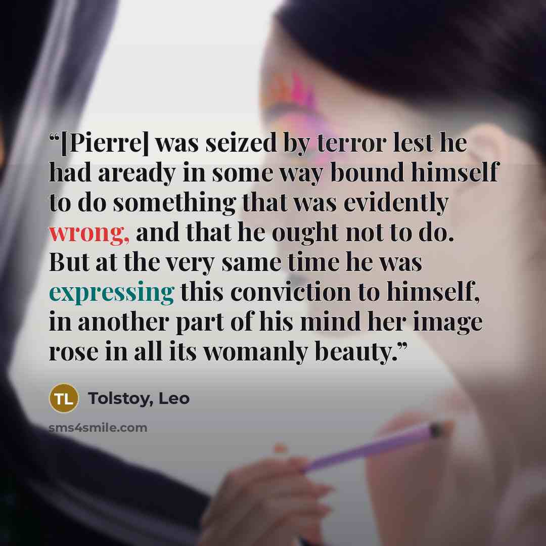 “[Pierre] was seized by terror lest he had aready in some way bound himself to do something that was evidently wrong, and that he ought not to do. But at the very same time he was expressing this conviction to himself, in another part of his mind her image rose in all its womanly beauty.” quote by Tolstoy, Leo