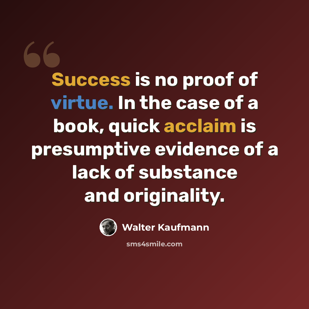 “Success is no proof of virtue. In the case of a book, quick acclaim is presumptive evidence of a lack of substance and originality.” quote by Walter Kaufmann