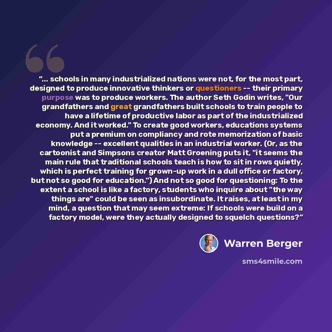 “... schools in many industrialized nations were not, for the most part, designed to produce innovative thinkers or questioners -- their primary purpose was to produce workers. The author Seth Godin writes, "Our grandfathers and great grandfathers built schools to train people to have a lifetime of…” quote by Warren Berger