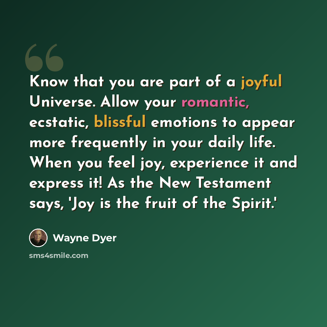 “Know that you are part of a joyful Universe. Allow your romantic, ecstatic, blissful emotions to appear more frequently in your daily life. When you feel joy, experience it and express it! As the New Testament says, 'Joy is the fruit of the Spirit.'” quote by Wayne Dyer