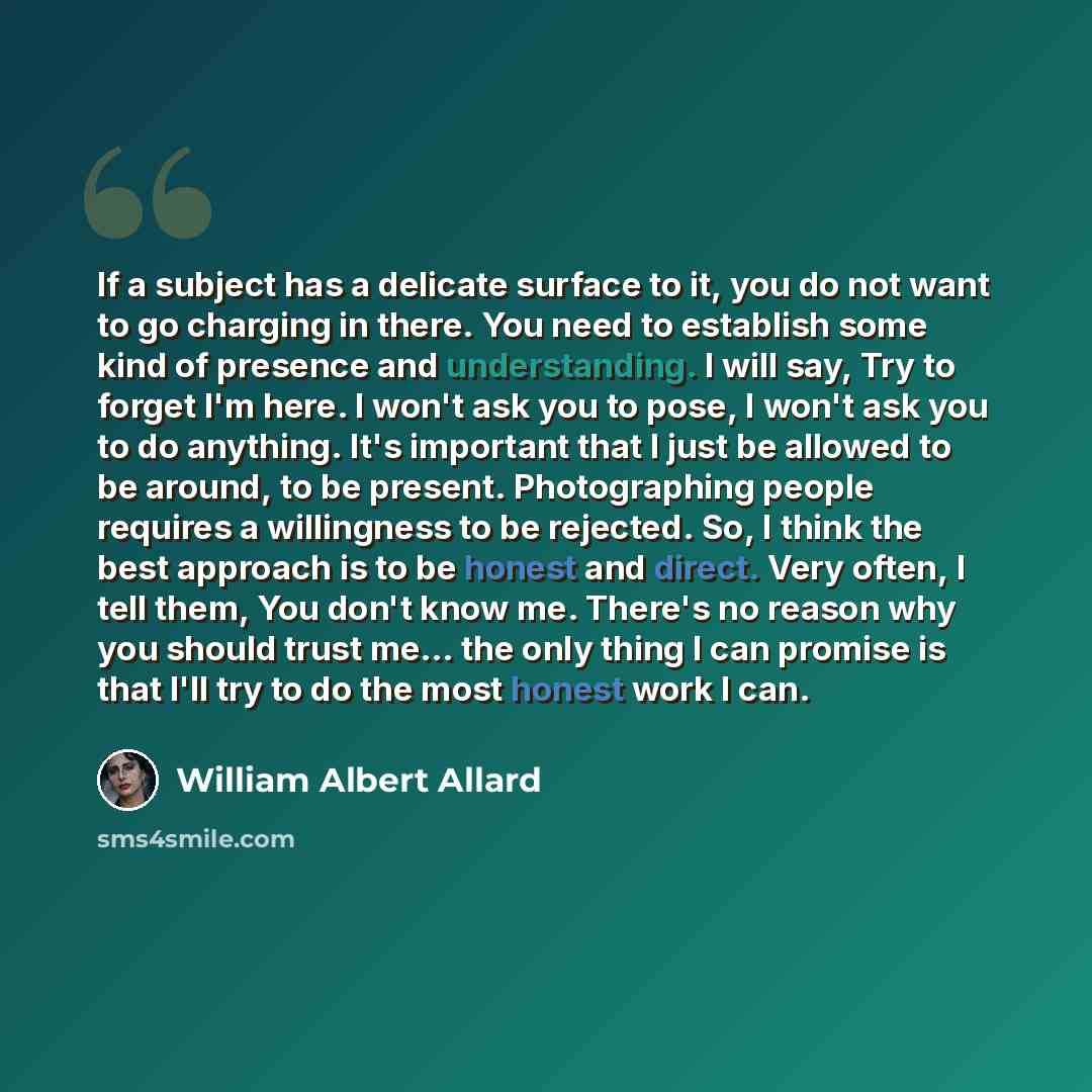 “If a subject has a delicate surface to it, you do not want to go charging in there. You need to establish some kind of presence and understanding. I will say, Try to forget I'm here. I won't ask you to pose, I won't ask you to do anything. It's important that I just be allowed to be around, to be…” quote by William Albert Allard