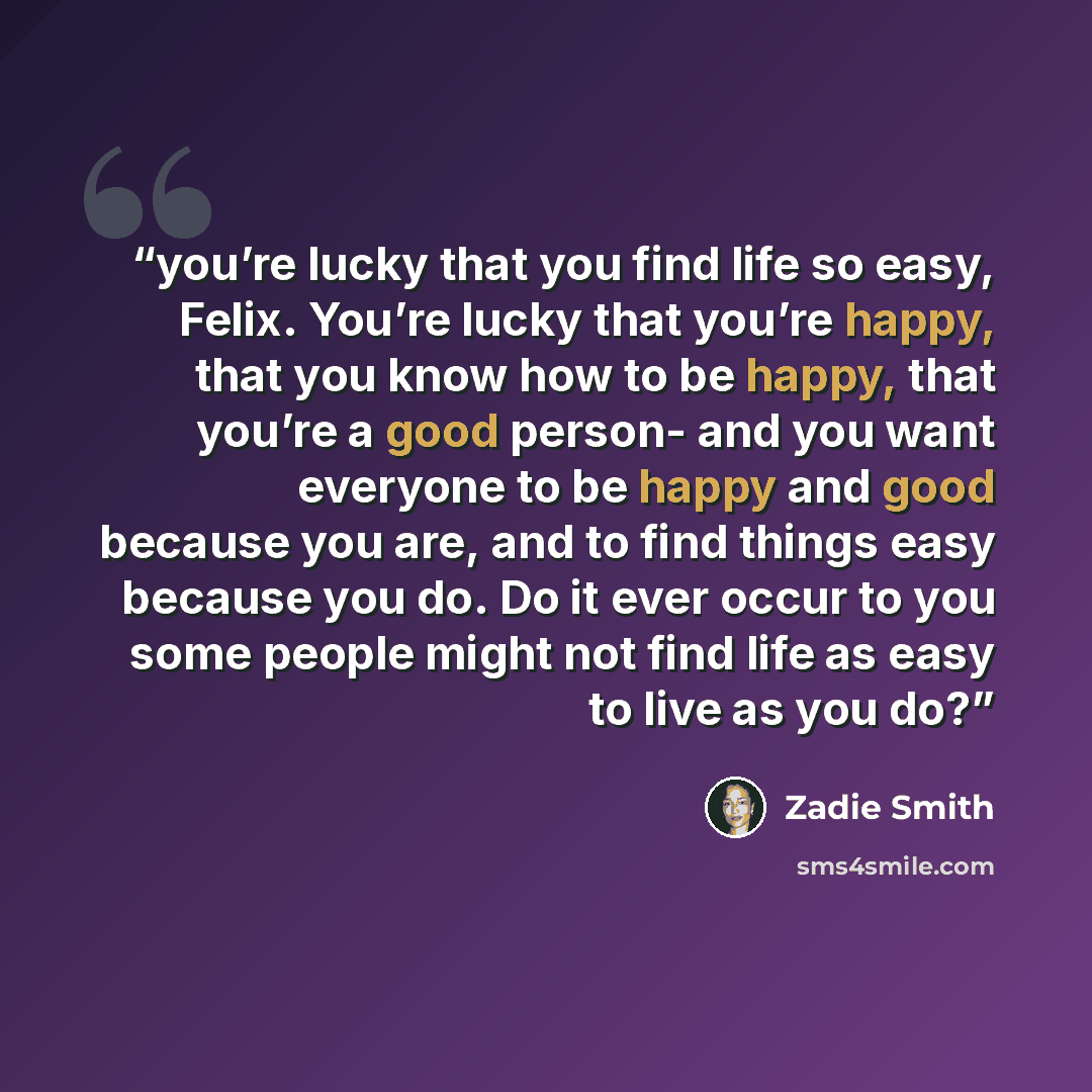“you’re lucky that you find life so easy, Felix. You’re lucky that you’re happy, that you know how to be happy, that you’re a good person- and you want everyone to be happy and good because you are, and to find things easy because you do. Do it ever occur to you some people might not find life as…” quote by Zadie Smith