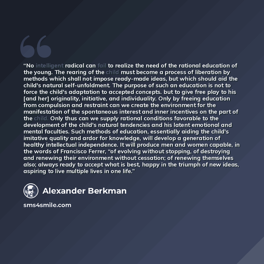 “No intelligent radical can fail to realize the need of the rational education of the young. The rearing of the child must become a process of liberation by methods which shall not impose ready-made ideas, but which should aid the child's natural self-unfoldment. The purpose of such an education is…” quote by Alexander Berkman