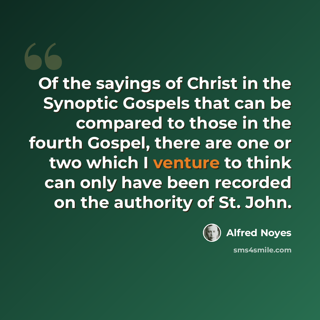 “Of the sayings of Christ in the Synoptic Gospels that can be compared to those in the fourth Gospel, there are one or two which I venture to think can only have been recorded on the authority of St. John.” quote by Alfred Noyes
