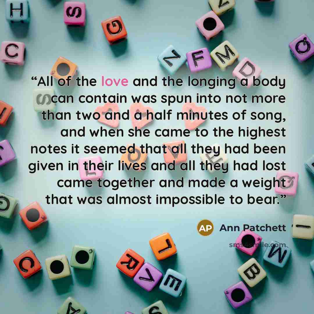 “All of the love and the longing a body can contain was spun into not more than two and a half minutes of song, and when she came to the highest notes it seemed that all they had been given in their lives and all they had lost came together and made a weight that was almost impossible to bear.” quote by Ann Patchett