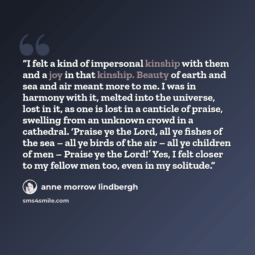 “I felt a kind of impersonal kinship with them and a joy in that kinship. Beauty of earth and sea and air meant more to me. I was in harmony with it, melted into the universe, lost in it, as one is lost in a canticle of praise, swelling from an unknown crowd in a cathedral. ‘Praise ye the Lord, all…” quote by Anne Morrow Lindbergh