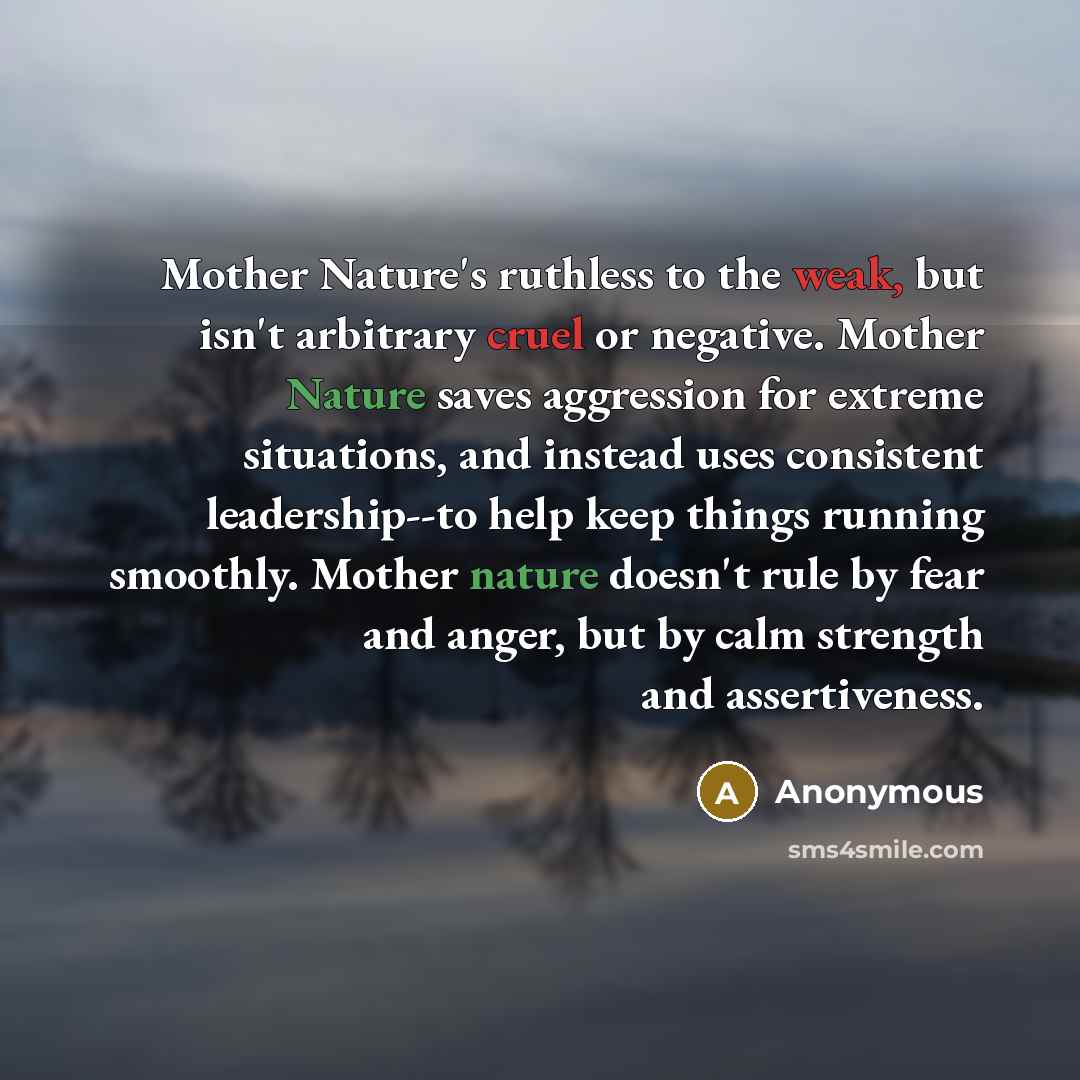“Mother Nature's ruthless to the weak, but isn't arbitrary cruel or negative. Mother Nature saves aggression for extreme situations, and instead uses consistent leadership--to help keep things running smoothly. Mother nature doesn't rule by fear and anger, but by calm strength and assertiveness.” quote by Anonymous