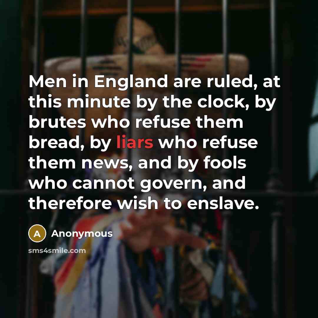“Men in England are ruled, at this minute by the clock, by brutes who refuse them bread, by liars who refuse them news, and by fools who cannot govern, and therefore wish to enslave.” quote by Anonymous