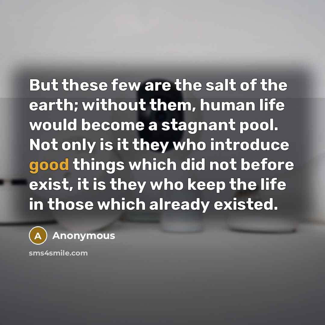 “But these few are the salt of the earth; without them, human life would become a stagnant pool. Not only is it they who introduce good things which did not before exist, it is they who keep the life in those which already existed.” quote by Anonymous