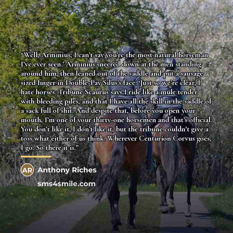 “Well, Arminius, I can’t say you’re the most natural horseman I’ve ever seen.’ Arminius sneered down at the men standing around him, then leaned out of the saddle and put a sausage sized finger in Double-Pay Silus’s face. ‘Just so we’re clear, I hate horses. Tribune Scaurus says I ride like a mule…” quote by Anthony Riches