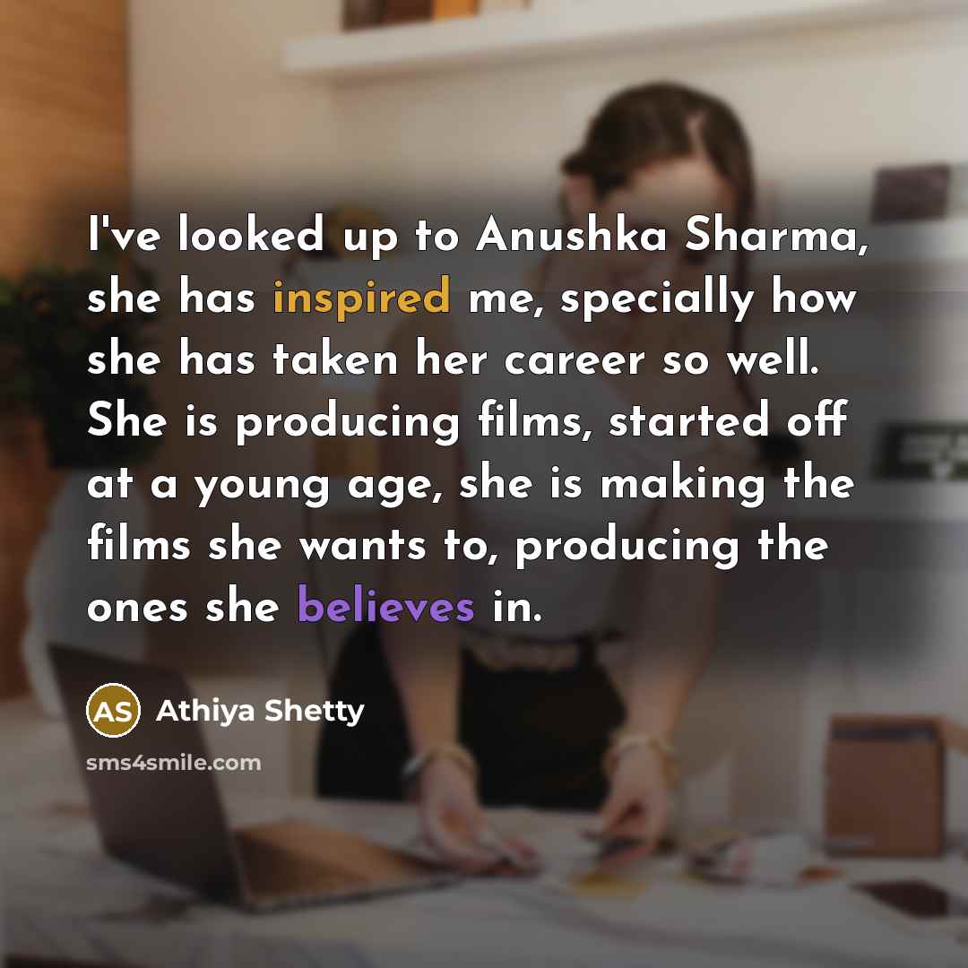 “I've looked up to Anushka Sharma, she has inspired me, specially how she has taken her career so well. She is producing films, started off at a young age, she is making the films she wants to, producing the ones she believes in.” quote by Athiya Shetty
