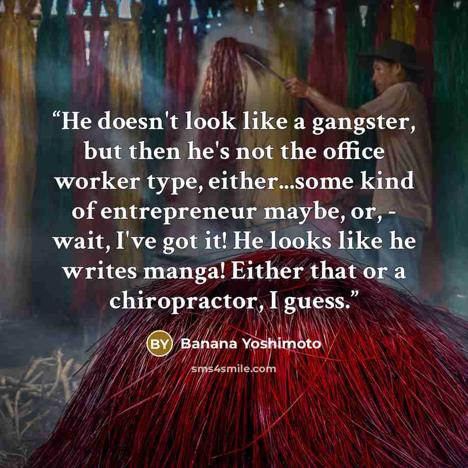“He doesn't look like a gangster, but then he's not the office worker type, either...some kind of entrepreneur maybe, or, - wait, I've got it! He looks like he writes manga! Either that or a chiropractor, I guess.” quote by Banana Yoshimoto