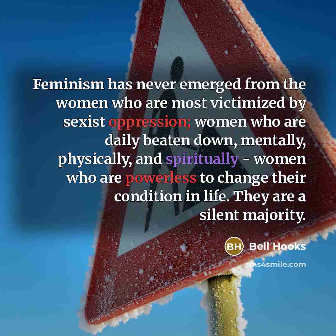 “Feminism has never emerged from the women who are most victimized by sexist oppression; women who are daily beaten down, mentally, physically, and spiritually - women who are powerless to change their condition in life. They are a silent majority.” quote by Bell Hooks