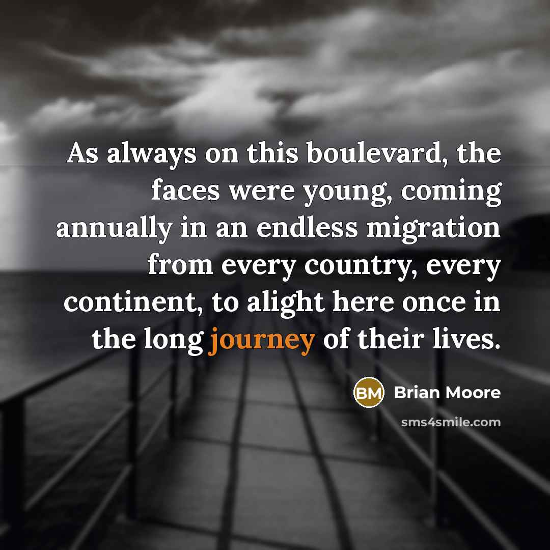 “As always on this boulevard, the faces were young, coming annually in an endless migration from every country, every continent, to alight here once in the long journey of their lives.” quote by Brian Moore