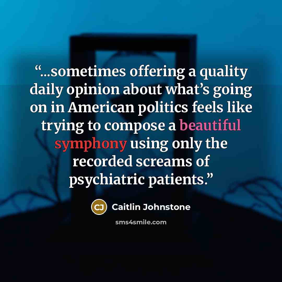 “...sometimes offering a quality daily opinion about what’s going on in American politics feels like trying to compose a beautiful symphony using only the recorded screams of psychiatric patients.” quote by Caitlin Johnstone