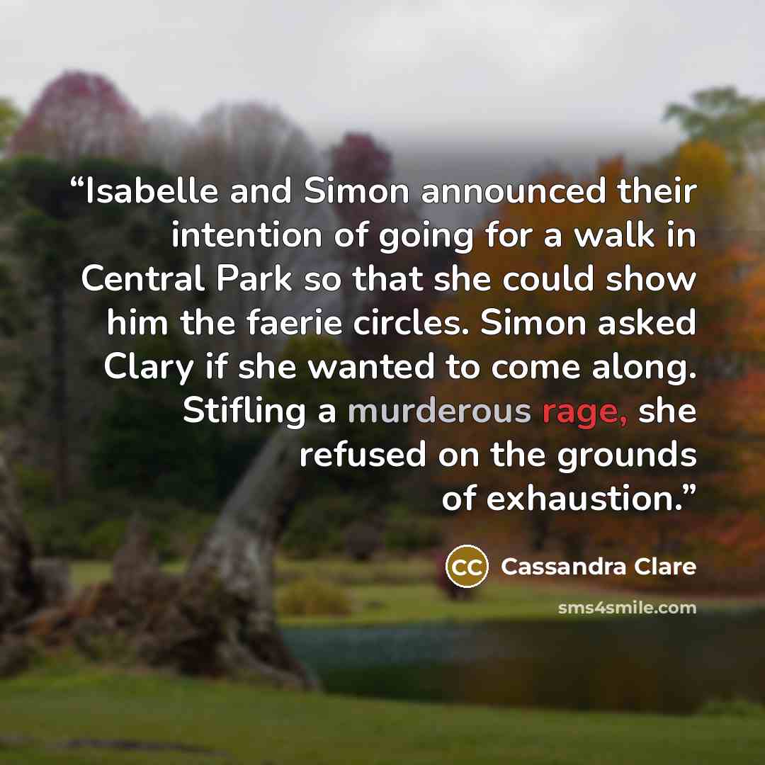 “Isabelle and Simon announced their intention of going for a walk in Central Park so that she could show him the faerie circles. Simon asked Clary if she wanted to come along. Stifling a murderous rage, she refused on the grounds of exhaustion.” quote by Cassandra Clare