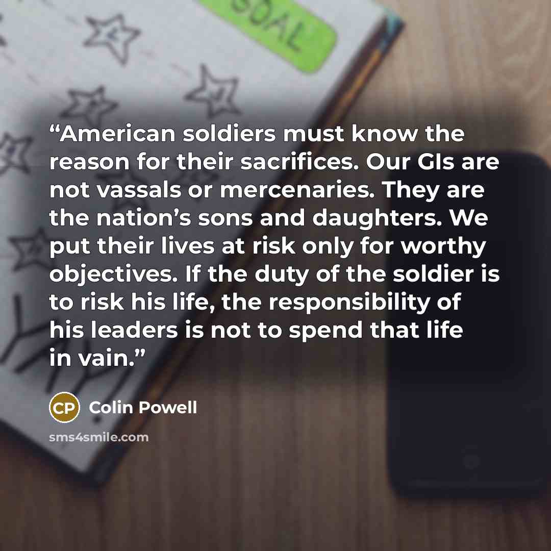 “American soldiers must know the reason for their sacrifices. Our GIs are not vassals or mercenaries. They are the nation’s sons and daughters. We put their lives at risk only for worthy objectives. If the duty of the soldier is to risk his life, the responsibility of his leaders is not to spend…” quote by Colin Powell