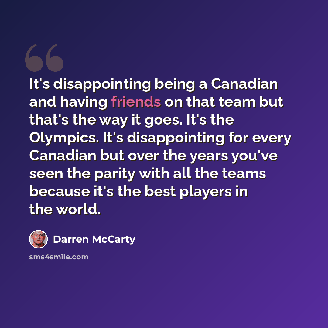 “It's disappointing being a Canadian and having friends on that team but that's the way it goes. It's the Olympics. It's disappointing for every Canadian but over the years you've seen the parity with all the teams because it's the best players in the world.” quote by Darren McCarty