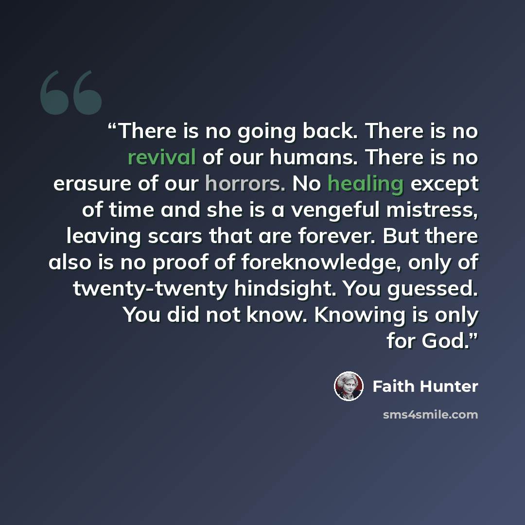 “There is no going back. There is no revival of our humans. There is no erasure of our horrors. No healing except of time and she is a vengeful mistress, leaving scars that are forever. But there also is no proof of foreknowledge, only of twenty-twenty hindsight. You guessed. You did not know…” quote by Faith Hunter