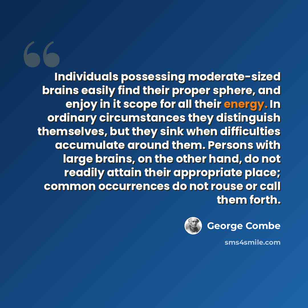 “Individuals possessing moderate-sized brains easily find their proper sphere, and enjoy in it scope for all their energy. In ordinary circumstances they distinguish themselves, but they sink when difficulties accumulate around them. Persons with large brains, on the other hand, do not readily…” quote by George Combe
