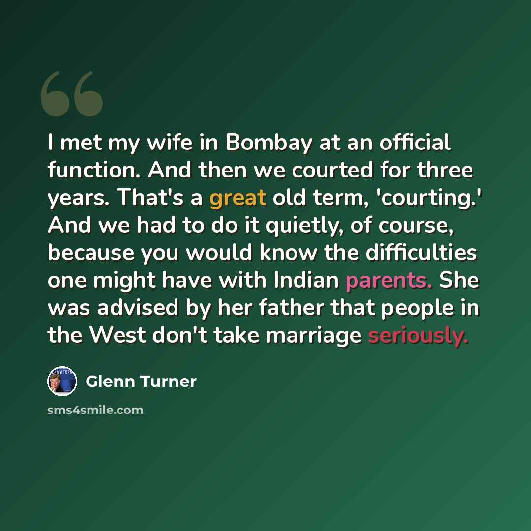 “I met my wife in Bombay at an official function. And then we courted for three years. That's a great old term, 'courting.' And we had to do it quietly, of course, because you would know the difficulties one might have with Indian parents. She was advised by her father that people in the West don't…” quote by Glenn Turner