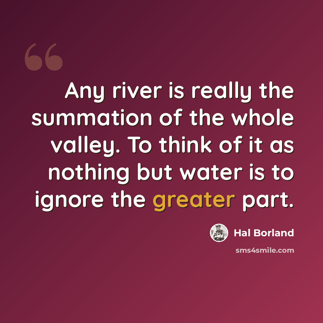 “Any river is really the summation of the whole valley. To think of it as nothing but water is to ignore the greater part.” quote by Hal Borland