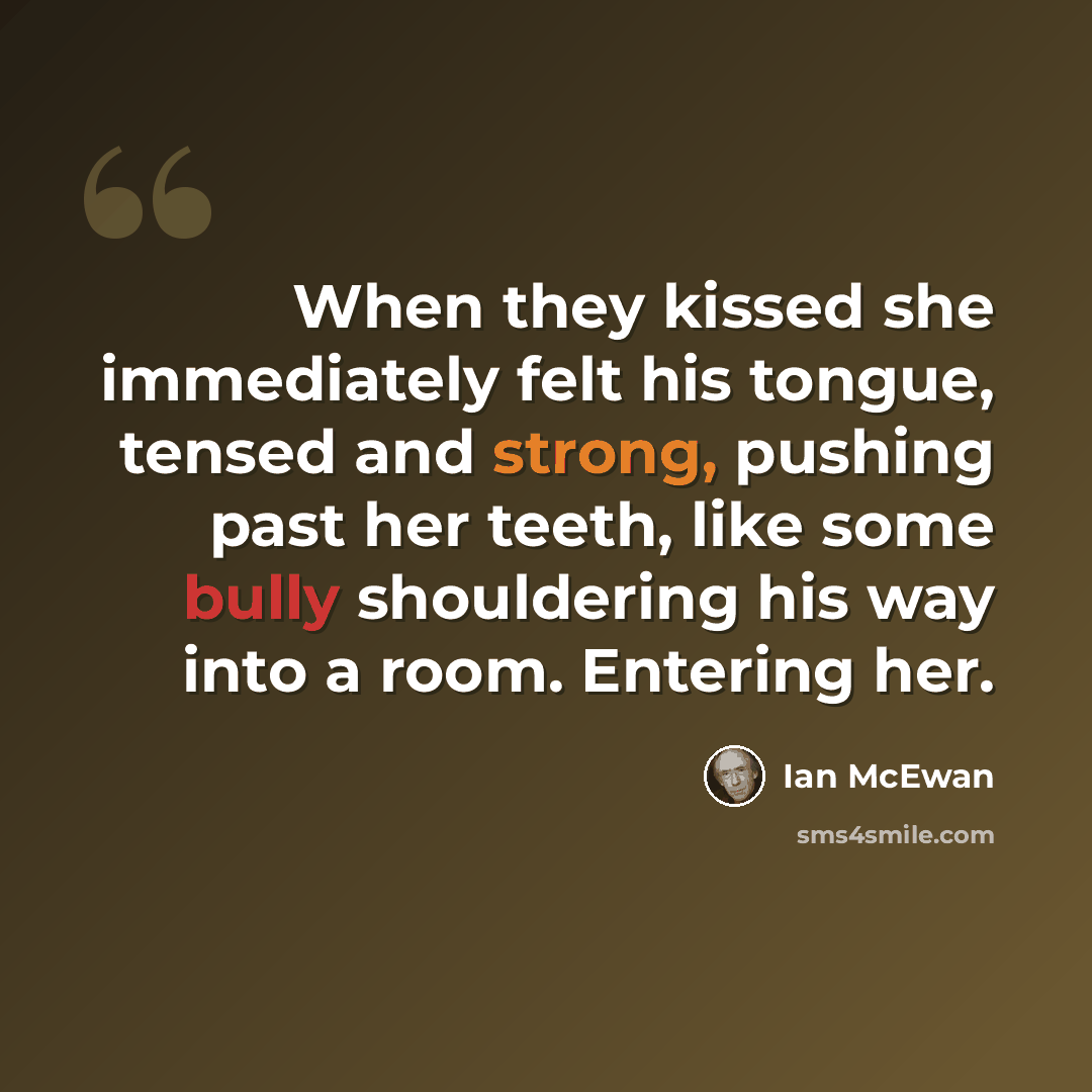 “When they kissed she immediately felt his tongue, tensed and strong, pushing past her teeth, like some bully shouldering his way into a room. Entering her.” quote by Ian Mcewan
