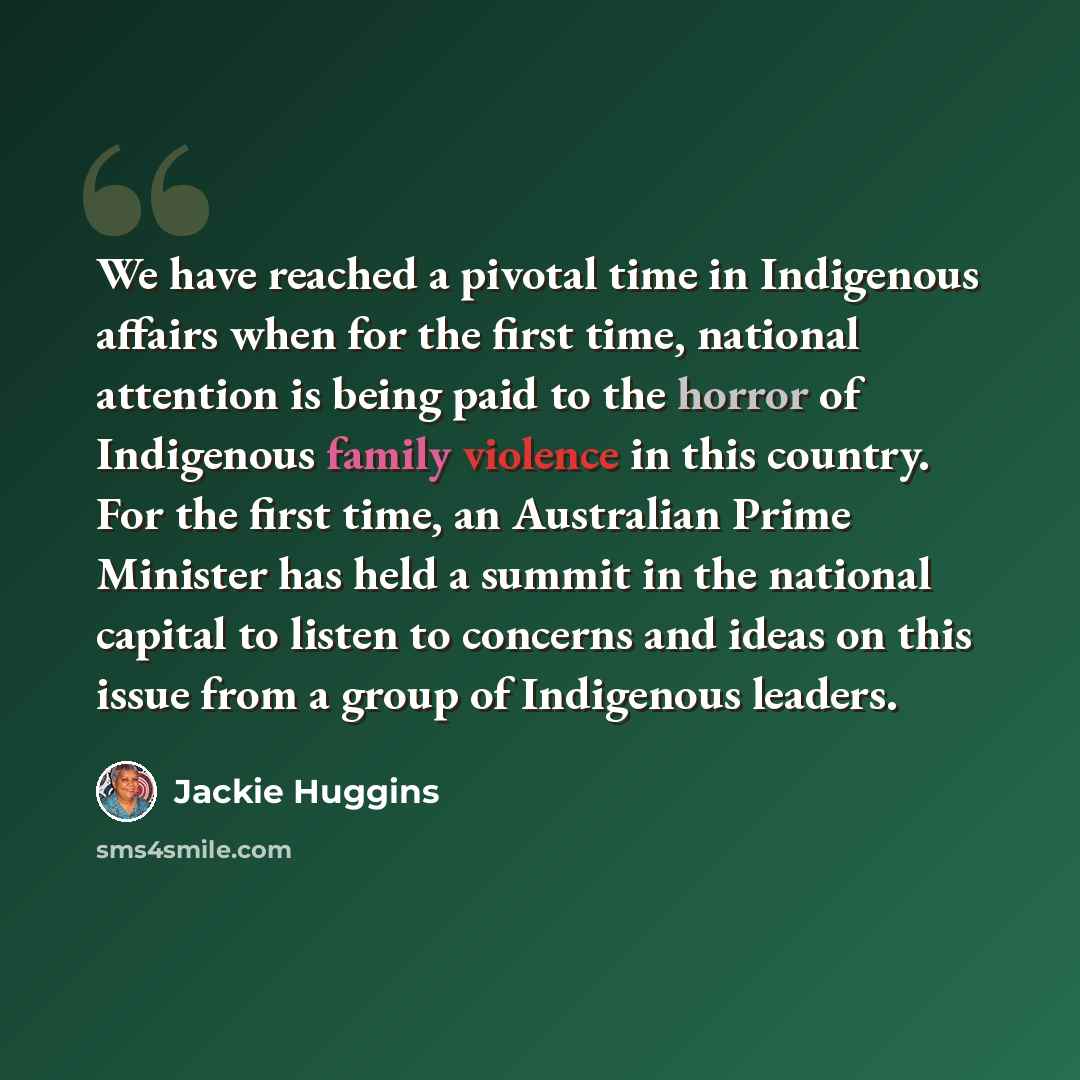 “We have reached a pivotal time in Indigenous affairs when for the first time, national attention is being paid to the horror of Indigenous family violence in this country. For the first time, an Australian Prime Minister has held a summit in the national capital to listen to concerns and ideas on…” quote by Jackie Huggins