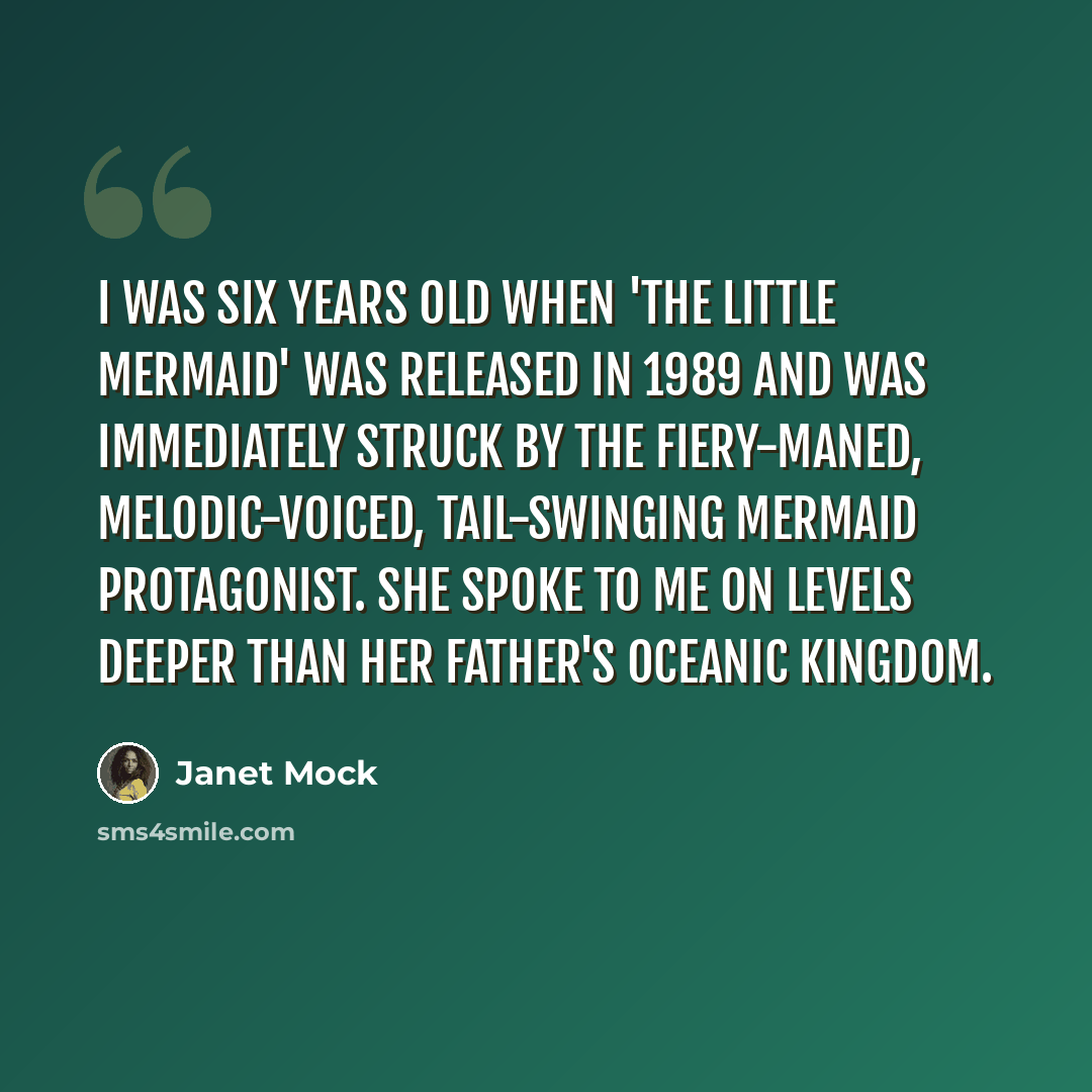 “I was six years old when 'The Little Mermaid' was released in 1989 and was immediately struck by the fiery-maned, melodic-voiced, tail-swinging mermaid protagonist. She spoke to me on levels deeper than her father's oceanic kingdom.” quote by Janet Mock
