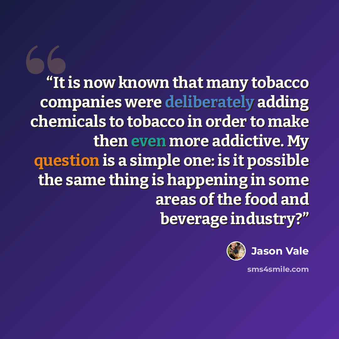 “It is now known that many tobacco companies were deliberately adding chemicals to tobacco in order to make then even more addictive. My question is a simple one: is it possible the same thing is happening in some areas of the food and beverage industry?” quote by Jason Vale