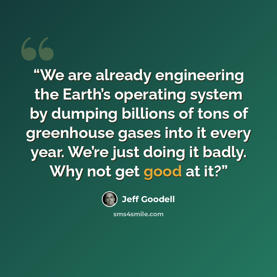 “We are already engineering the Earth’s operating system by dumping billions of tons of greenhouse gases into it every year. We’re just doing it badly. Why not get good at it?” quote by Jeff Goodell