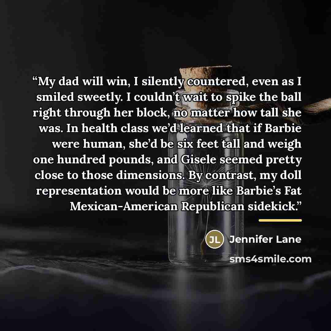 “My dad will win, I silently countered, even as I smiled sweetly. I couldn’t wait to spike the ball right through her block, no matter how tall she was. In health class we’d learned that if Barbie were human, she’d be six feet tall and weigh one hundred pounds, and Gisele seemed pretty close to…” quote by Jennifer Lane