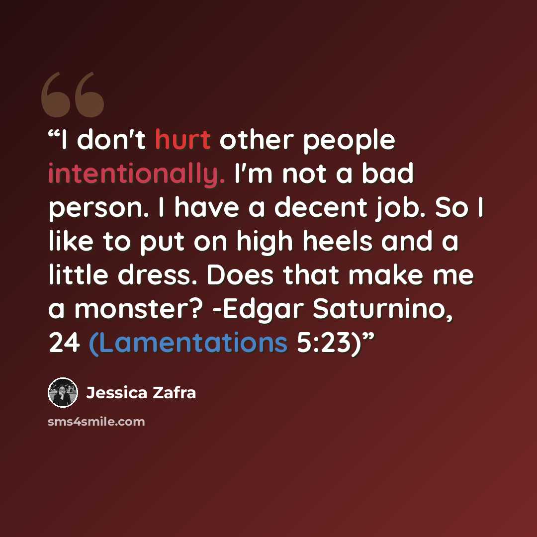 “I don't hurt other people intentionally. I'm not a bad person. I have a decent job. So I like to put on high heels and a little dress. Does that make me a monster? -Edgar Saturnino, 24 (Lamentations 5:23)” quote by Jessica Zafra