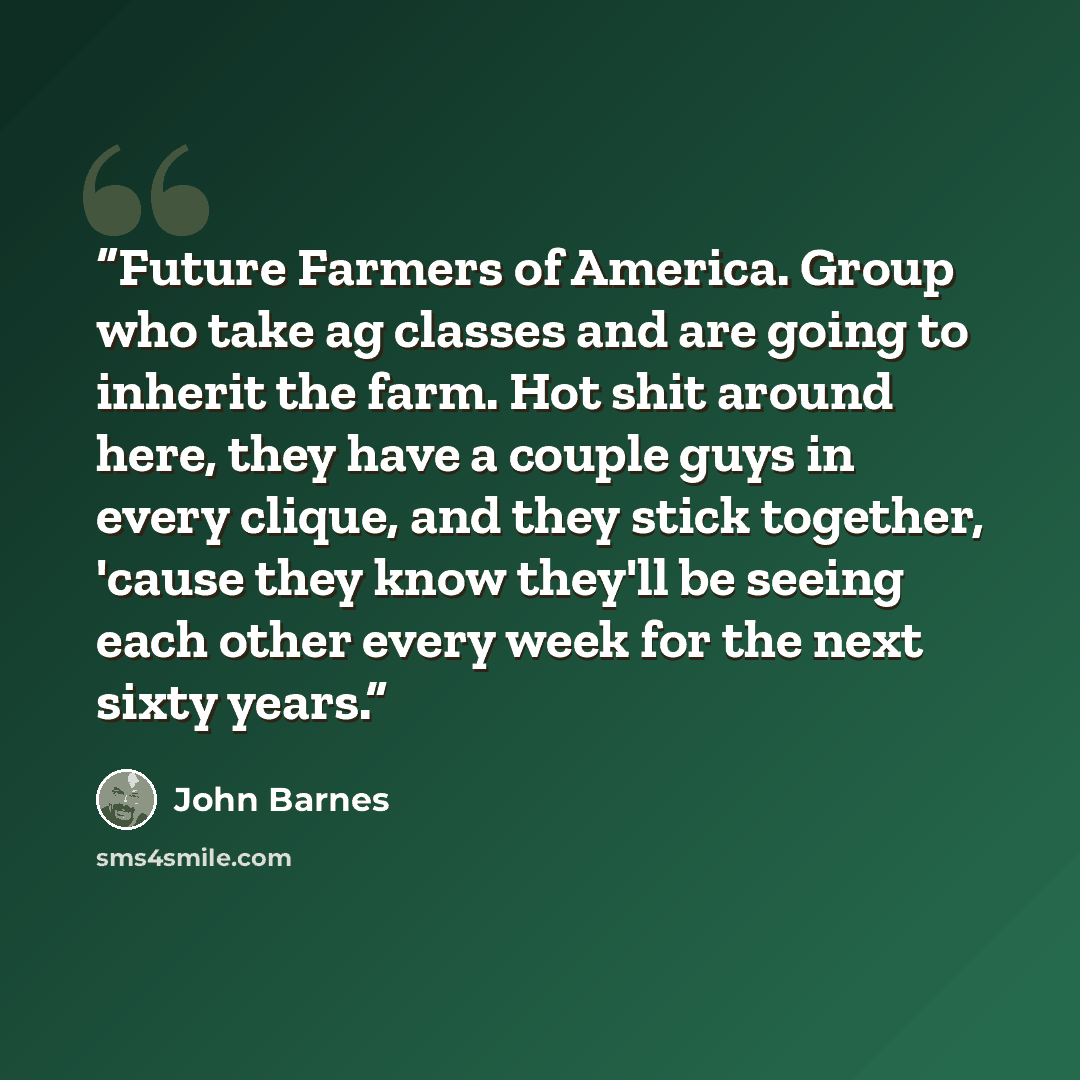 “Future Farmers of America. Group who take ag classes and are going to inherit the farm. Hot shit around here, they have a couple guys in every clique, and they stick together, 'cause they know they'll be seeing each other every week for the next sixty years.” quote by John Barnes
