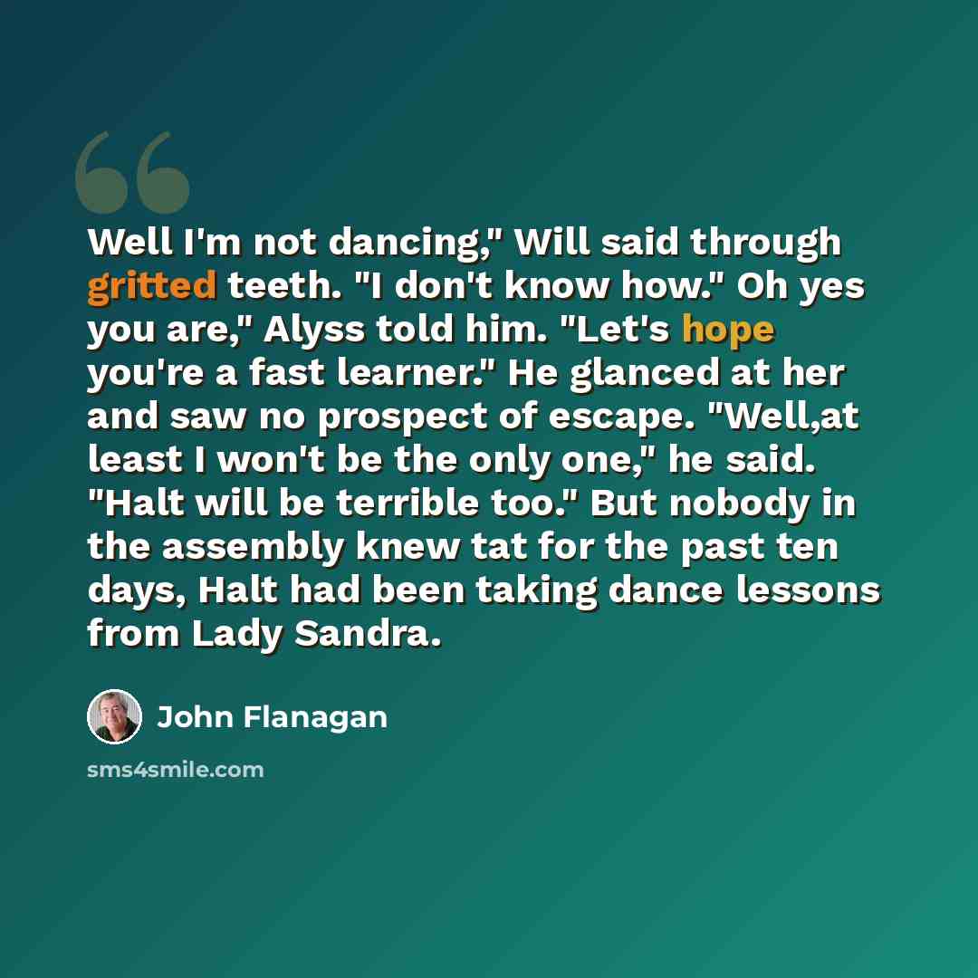“Well I'm not dancing," Will said through gritted teeth. "I don't know how." Oh yes you are," Alyss told him. "Let's hope you're a fast learner." He glanced at her and saw no prospect of escape. "Well,at least I won't be the only one," he said. "Halt will be terrible too." But nobody in the…” quote by John Flanagan