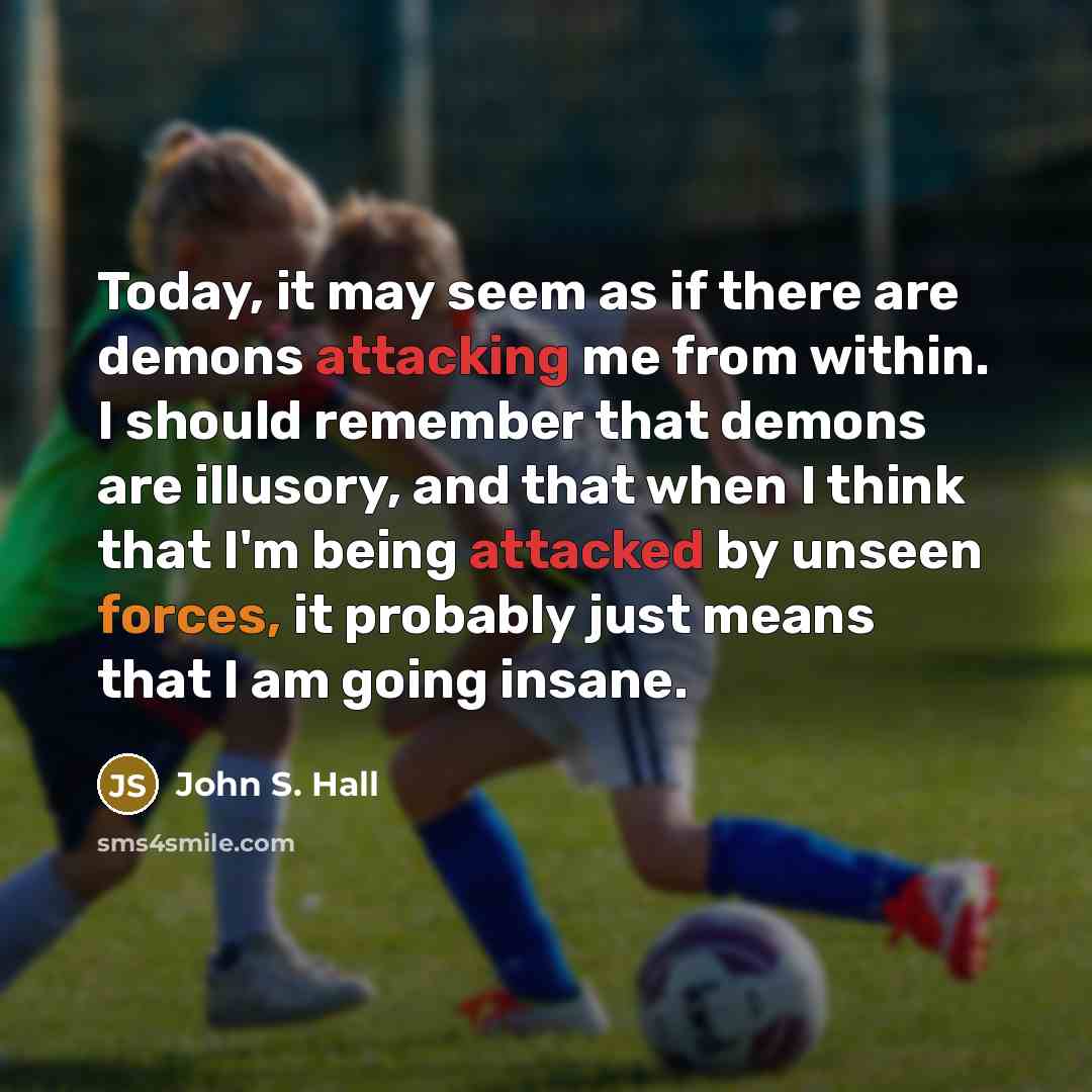 “Today, it may seem as if there are demons attacking me from within. I should remember that demons are illusory, and that when I think that I'm being attacked by unseen forces, it probably just means that I am going insane.” quote by John S. Hall