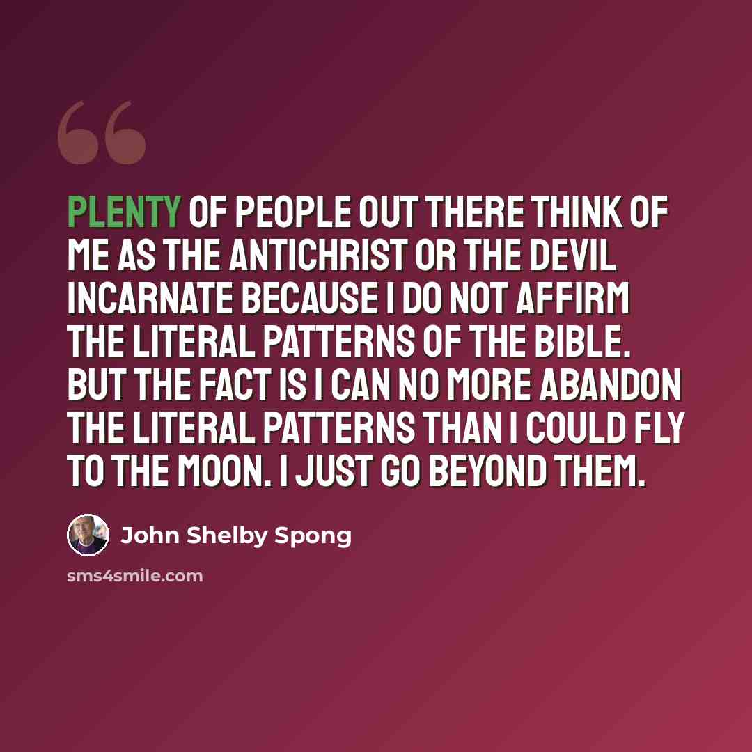 “Plenty of people out there think of me as the Antichrist or the devil incarnate because I do not affirm the literal patterns of the Bible. But the fact is I can no more abandon the literal patterns than I could fly to the moon. I just go beyond them.” quote by John Shelby Spong