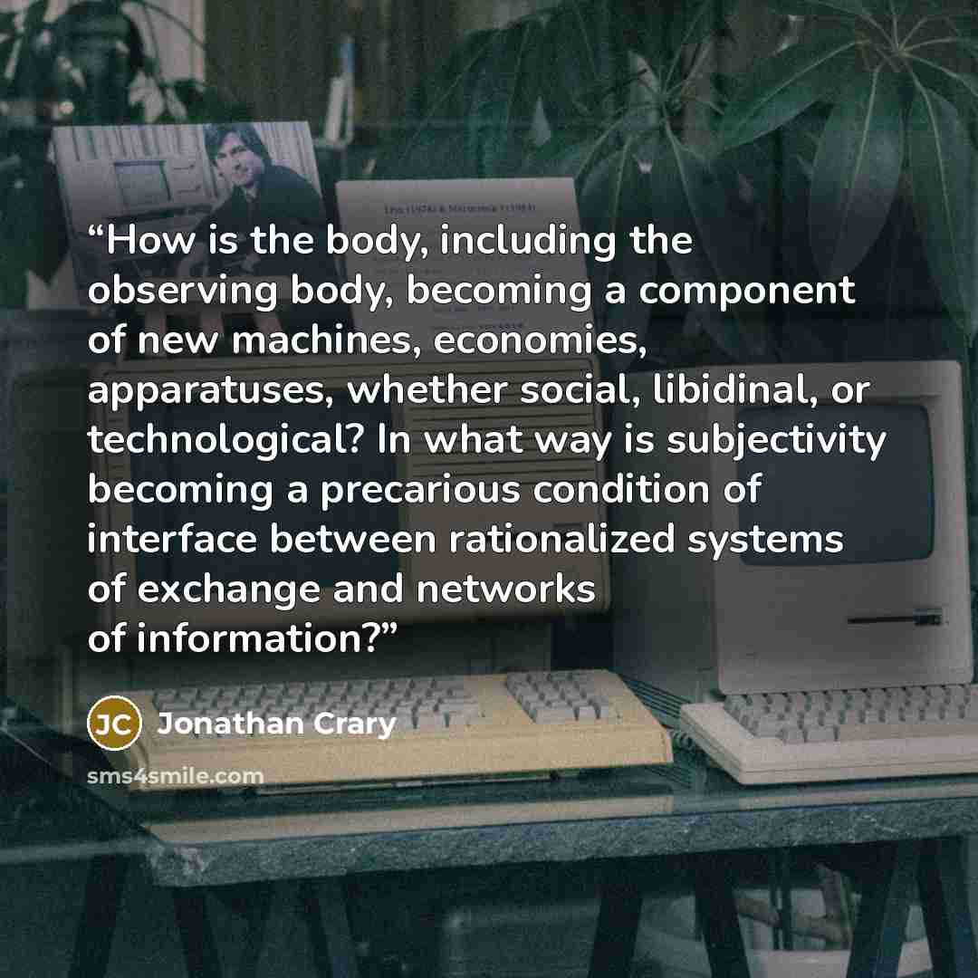 “How is the body, including the observing body, becoming a component of new machines, economies, apparatuses, whether social, libidinal, or technological? In what way is subjectivity becoming a precarious condition of interface between rationalized systems of exchange and networks of information?” quote by Jonathan Crary