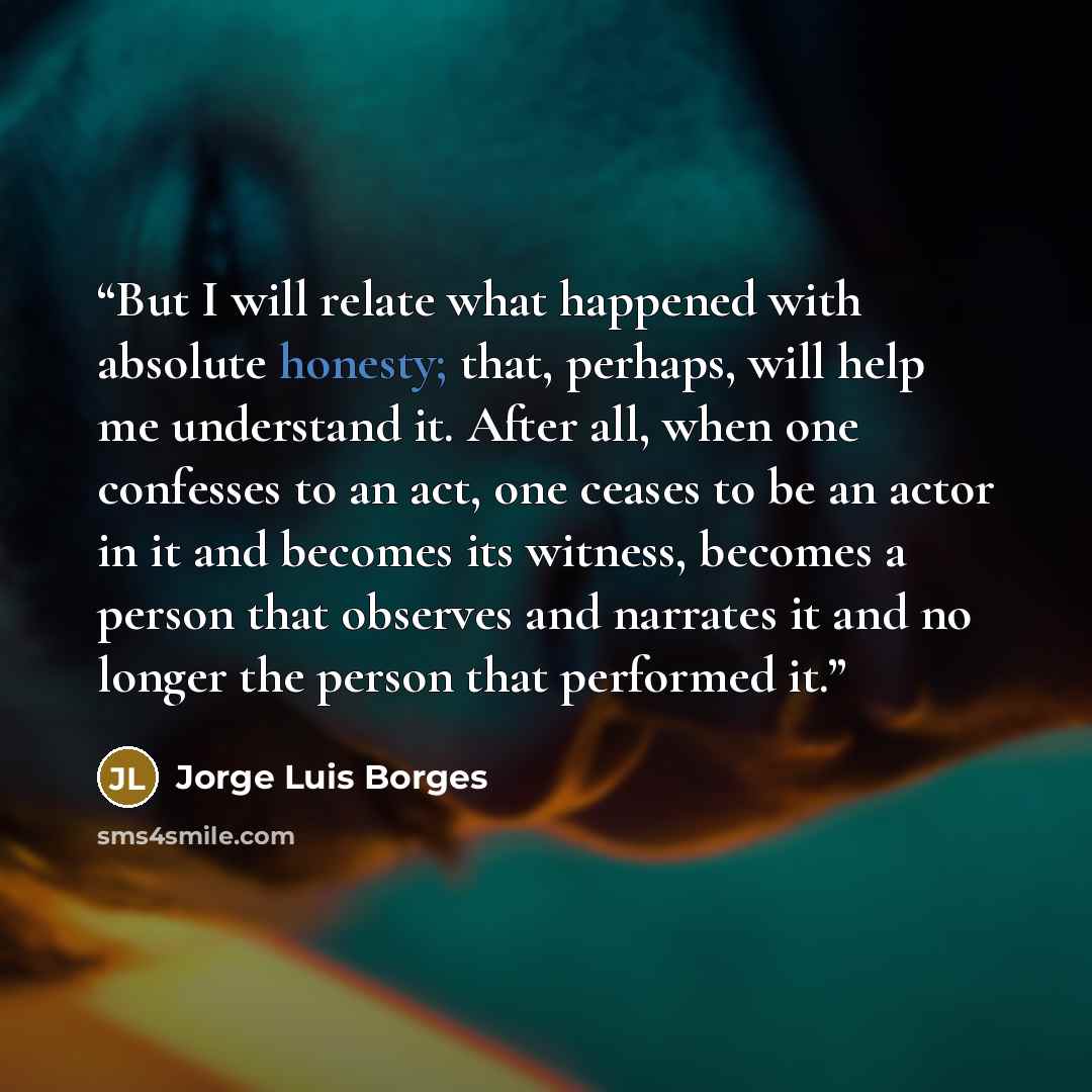 “But I will relate what happened with absolute honesty; that, perhaps, will help me understand it. After all, when one confesses to an act, one ceases to be an actor in it and becomes its witness, becomes a person that observes and narrates it and no longer the person that performed it.” quote by Jorge Luis Borges