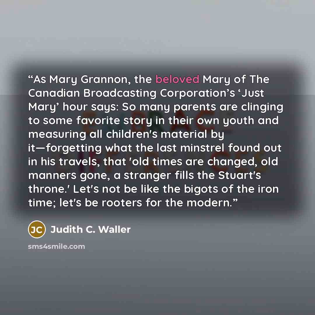 “As Mary Grannon, the beloved Mary of The Canadian Broadcasting Corporation’s ‘Just Mary’ hour says: So many parents are clinging to some favorite story in their own youth and measuring all children's material by it—forgetting what the last minstrel found out in his travels, that 'old times are…” quote by Judith C. Waller