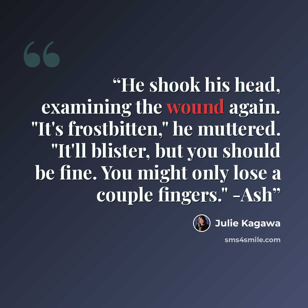 “He shook his head, examining the wound again. "It's frostbitten," he muttered. "It'll blister, but you should be fine. You might only lose a couple fingers." -Ash” quote by Julie Kagawa