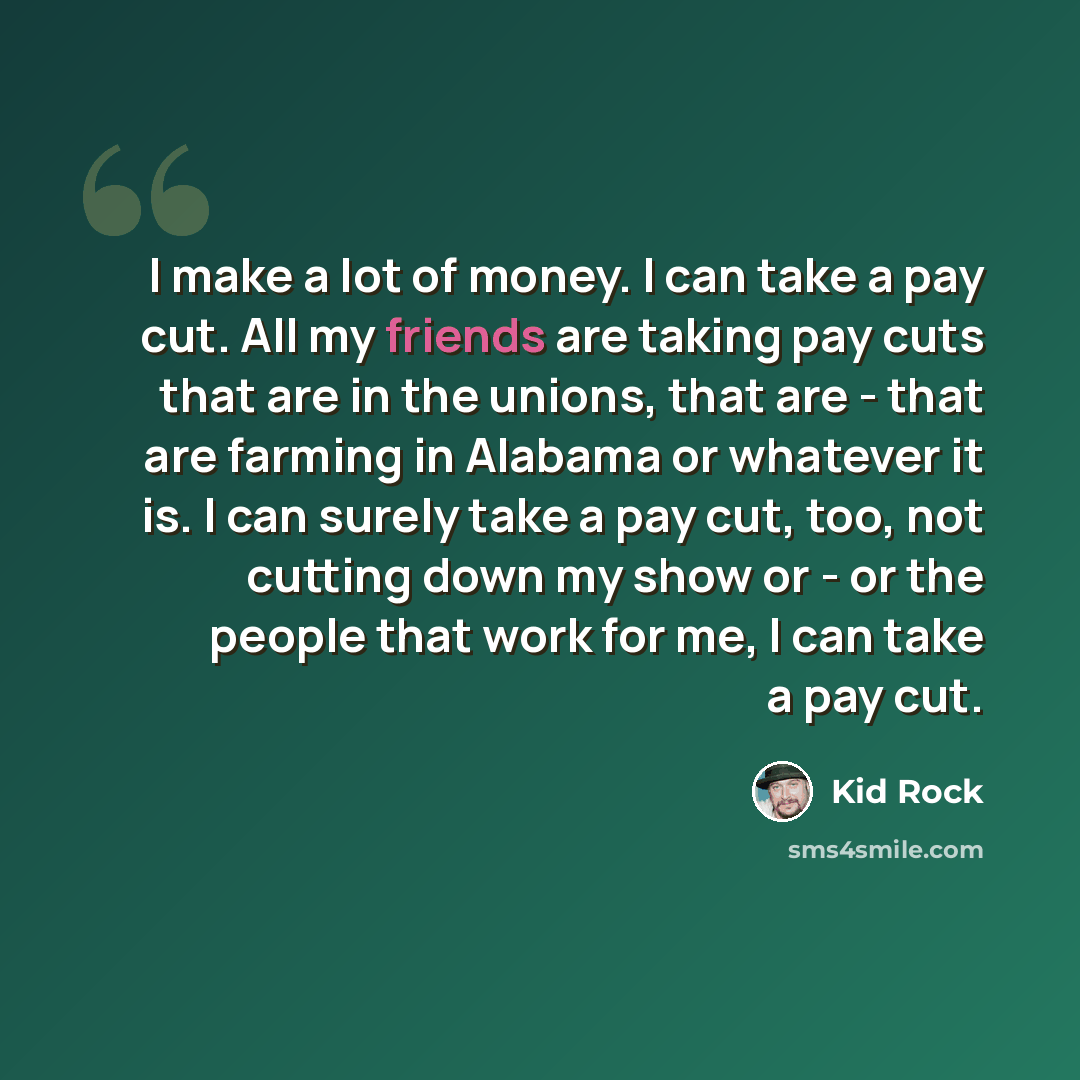 “I make a lot of money. I can take a pay cut. All my friends are taking pay cuts that are in the unions, that are - that are farming in Alabama or whatever it is. I can surely take a pay cut, too, not cutting down my show or - or the people that work for me, I can take a pay cut.” quote by Kid Rock