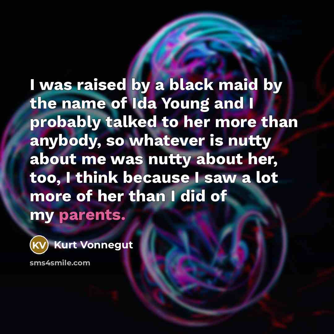 “I was raised by a black maid by the name of Ida Young and I probably talked to her more than anybody, so whatever is nutty about me was nutty about her, too, I think because I saw a lot more of her than I did of my parents.” quote by Kurt Vonnegut