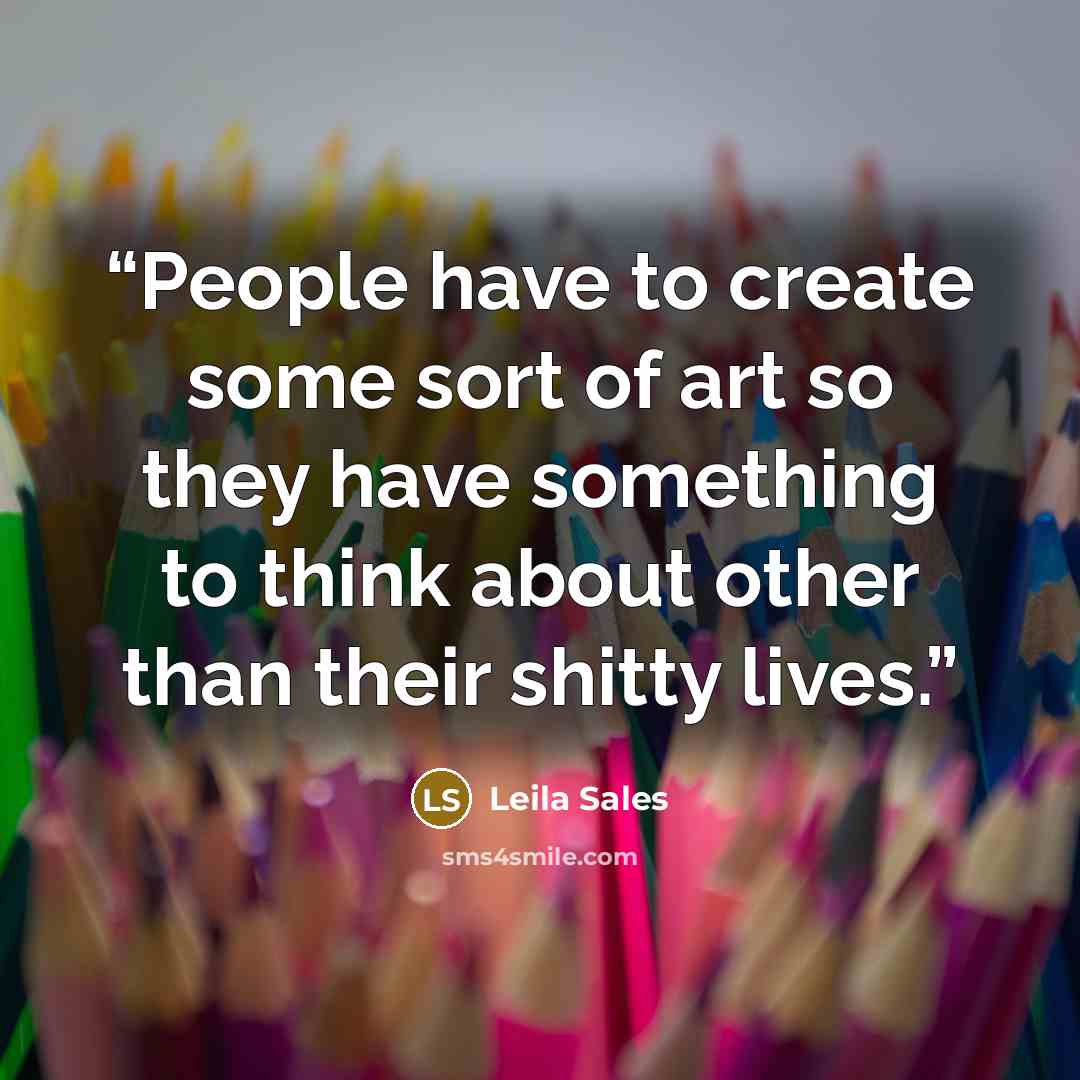 “People have to create some sort of art so they have something to think about other than their shitty lives.” quote by Leila Sales