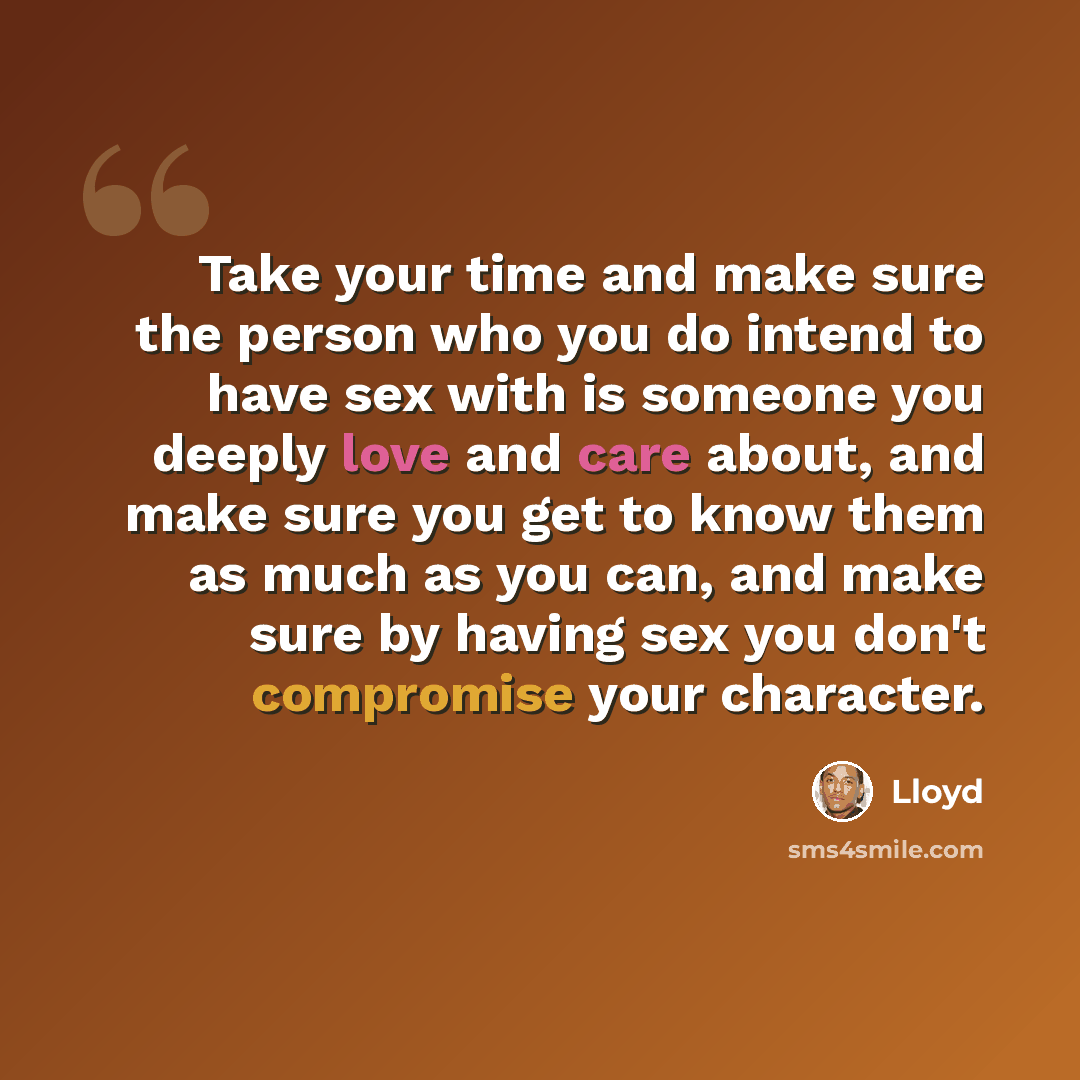 “Take your time and make sure the person who you do intend to have sex with is someone you deeply love and care about, and make sure you get to know them as much as you can, and make sure by having sex you don't compromise your character.” quote by Lloyd