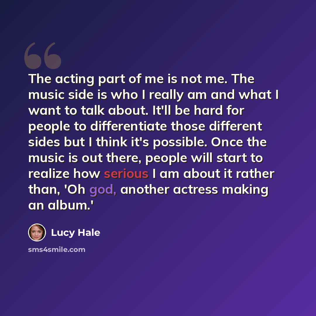 “The acting part of me is not me. The music side is who I really am and what I want to talk about. It'll be hard for people to differentiate those different sides but I think it's possible. Once the music is out there, people will start to realize how serious I am about it rather than, 'Oh god…” quote by Lucy Hale