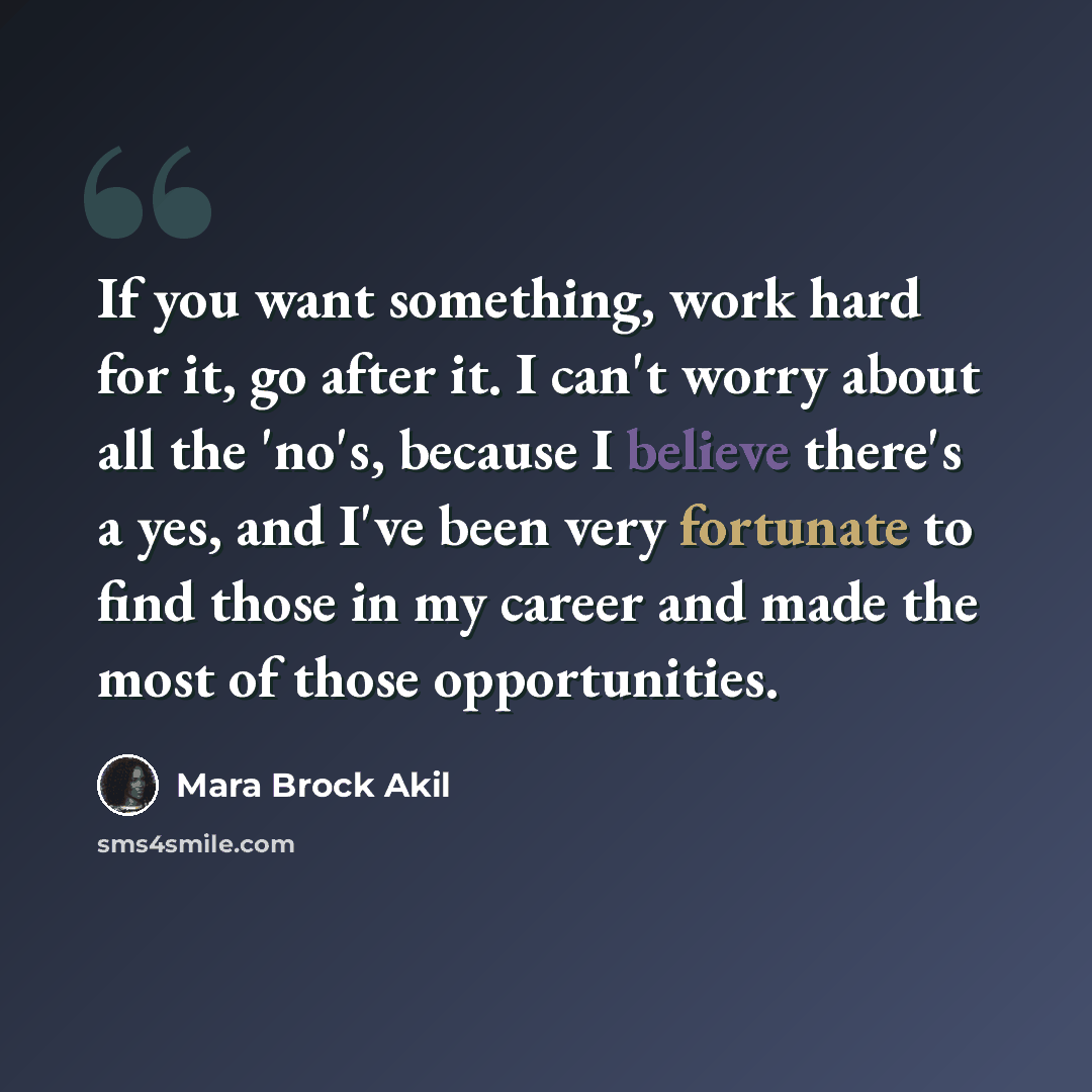 “If you want something, work hard for it, go after it. I can't worry about all the 'no's, because I believe there's a yes, and I've been very fortunate to find those in my career and made the most of those opportunities.” quote by Mara Brock Akil