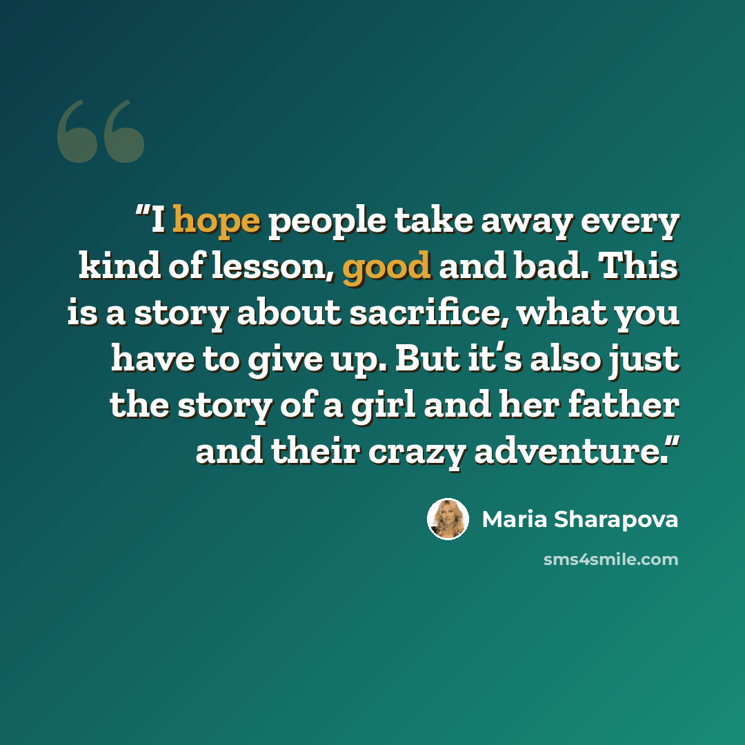 “I hope people take away every kind of lesson, good and bad. This is a story about sacrifice, what you have to give up. But it’s also just the story of a girl and her father and their crazy adventure.” quote by Maria Sharapova
