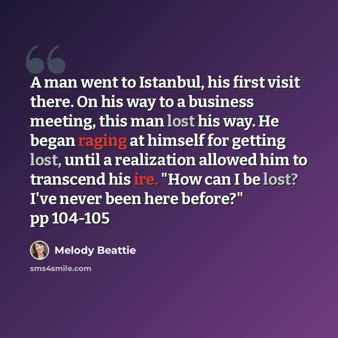 “A man went to Istanbul, his first visit there. On his way to a business meeting, this man lost his way. He began raging at himself for getting lost, until a realization allowed him to transcend his ire. "How can I be lost? I've never been here before?" pp 104-105” quote by Melody Beattie
